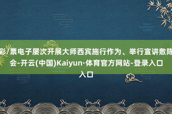 彩/票电子屡次开展大师西宾施行作为、举行宣讲敷陈会-开云(中国)Kaiyun·体育官方网站-登录入口