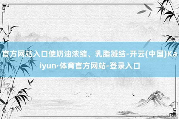 官方网站入口使奶油浓缩、乳脂凝结-开云(中国)Kaiyun·体育官方网站-登录入口