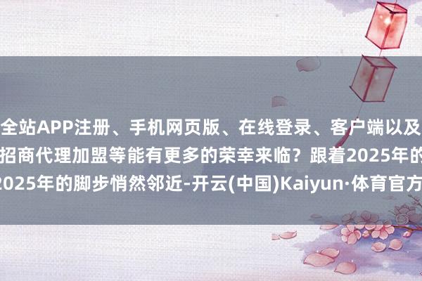 全站APP注册、手机网页版、在线登录、客户端以及发布平台优惠活动信息、招商代理加盟等能有更多的荣幸来临？跟着2025年的脚步悄然邻近-开云(中国)Kaiyun·体育官方网站-登录入口