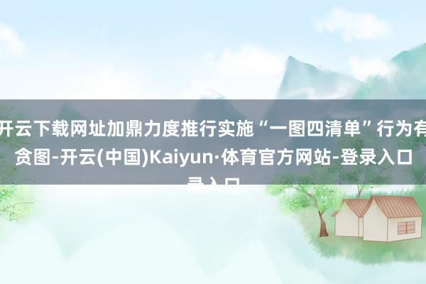 开云下载网址加鼎力度推行实施“一图四清单”行为有贪图-开云(中国)Kaiyun·体育官方网站-登录入口