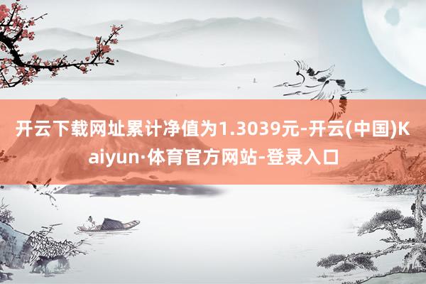 开云下载网址累计净值为1.3039元-开云(中国)Kaiyun·体育官方网站-登录入口