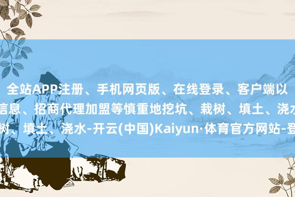 全站APP注册、手机网页版、在线登录、客户端以及发布平台优惠活动信息、招商代理加盟等慎重地挖坑、栽树、填土、浇水-开云(中国)Kaiyun·体育官方网站-登录入口