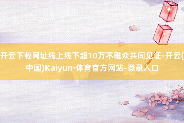 开云下载网址线上线下超10万不雅众共同见证-开云(中国)Kaiyun·体育官方网站-登录入口