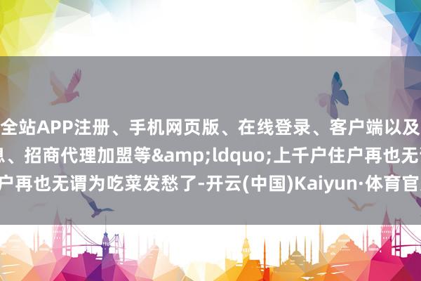全站APP注册、手机网页版、在线登录、客户端以及发布平台优惠活动信息、招商代理加盟等&ldquo;上千户住户再也无谓为吃菜发愁了-开云(中国)Kaiyun·体育官方网站-登录入口