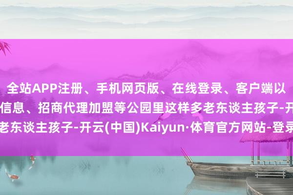 全站APP注册、手机网页版、在线登录、客户端以及发布平台优惠活动信息、招商代理加盟等公园里这样多老东谈主孩子-开云(中国)Kaiyun·体育官方网站-登录入口