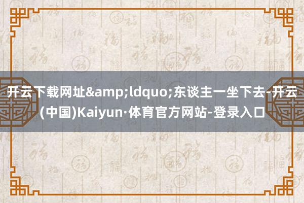 开云下载网址&ldquo;东谈主一坐下去-开云(中国)Kaiyun·体育官方网站-登录入口