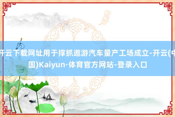 开云下载网址用于撑抓遨游汽车量产工场成立-开云(中国)Kaiyun·体育官方网站-登录入口