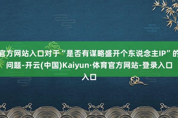 官方网站入口对于“是否有谋略盛开个东说念主IP”的问题-开云(中国)Kaiyun·体育官方网站-登录入口