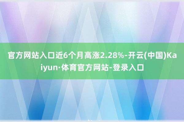 官方网站入口近6个月高涨2.28%-开云(中国)Kaiyun·体育官方网站-登录入口