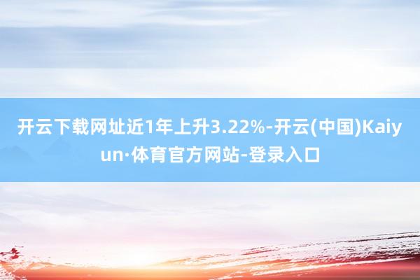 开云下载网址近1年上升3.22%-开云(中国)Kaiyun·体育官方网站-登录入口