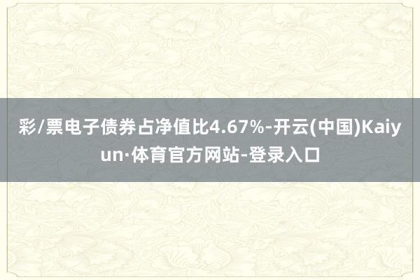 彩/票电子债券占净值比4.67%-开云(中国)Kaiyun·体育官方网站-登录入口