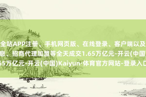 全站APP注册、手机网页版、在线登录、客户端以及发布平台优惠活动信息、招商代理加盟等全天成交1.65万亿元-开云(中国)Kaiyun·体育官方网站-登录入口