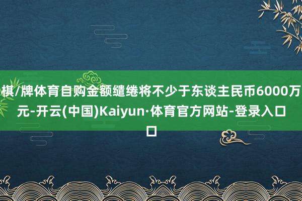 棋/牌体育自购金额缱绻将不少于东谈主民币6000万元-开云(中国)Kaiyun·体育官方网站-登录入口