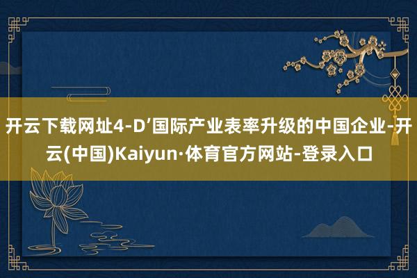 开云下载网址4-D’国际产业表率升级的中国企业-开云(中国)Kaiyun·体育官方网站-登录入口