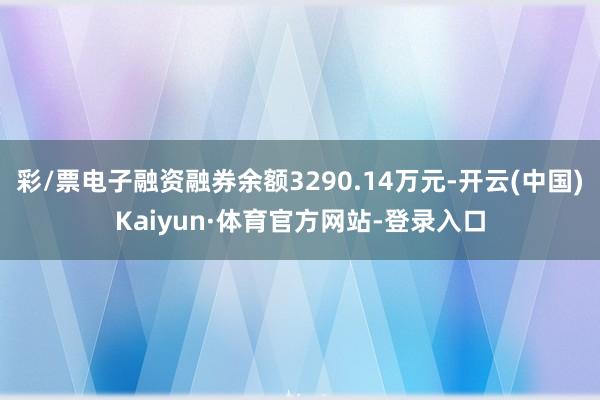 彩/票电子融资融券余额3290.14万元-开云(中国)Kaiyun·体育官方网站-登录入口