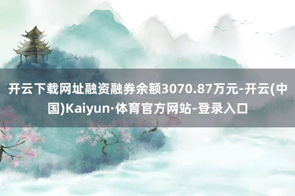 开云下载网址融资融券余额3070.87万元-开云(中国)Kaiyun·体育官方网站-登录入口