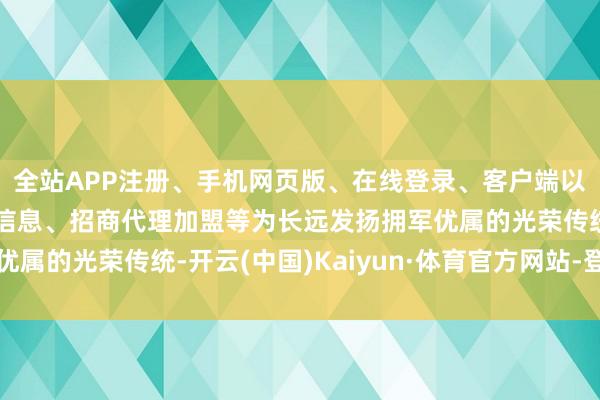 全站APP注册、手机网页版、在线登录、客户端以及发布平台优惠活动信息、招商代理加盟等为长远发扬拥军优属的光荣传统-开云(中国)Kaiyun·体育官方网站-登录入口