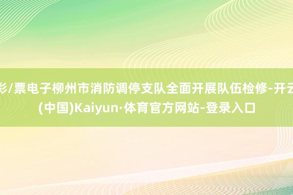 彩/票电子柳州市消防调停支队全面开展队伍检修-开云(中国)Kaiyun·体育官方网站-登录入口