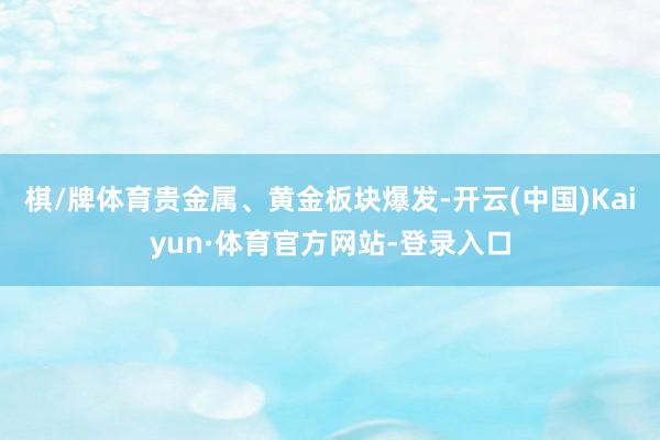 棋/牌体育贵金属、黄金板块爆发-开云(中国)Kaiyun·体育官方网站-登录入口