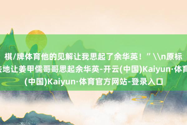 棋/牌体育他的见解让我思起了余华英！”\n原标题：被告东说念办法地让姜甲儒哥哥思起余华英-开云(中国)Kaiyun·体育官方网站-登录入口