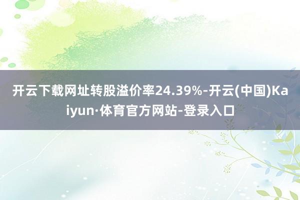开云下载网址转股溢价率24.39%-开云(中国)Kaiyun·体育官方网站-登录入口