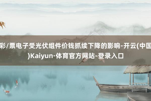 彩/票电子受光伏组件价钱抓续下降的影响-开云(中国)Kaiyun·体育官方网站-登录入口
