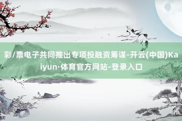 彩/票电子共同推出专项投融资筹谋-开云(中国)Kaiyun·体育官方网站-登录入口