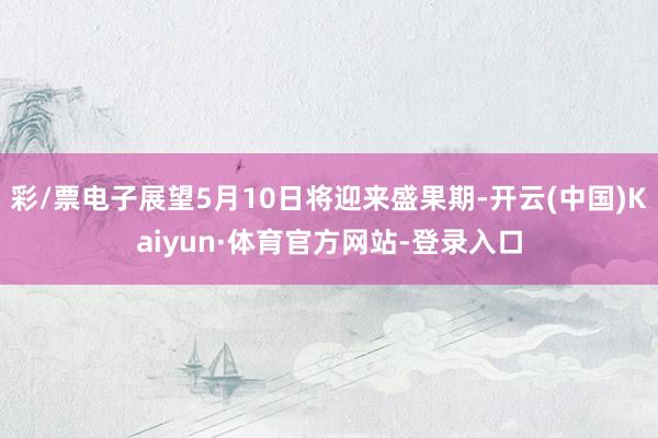 彩/票电子展望5月10日将迎来盛果期-开云(中国)Kaiyun·体育官方网站-登录入口