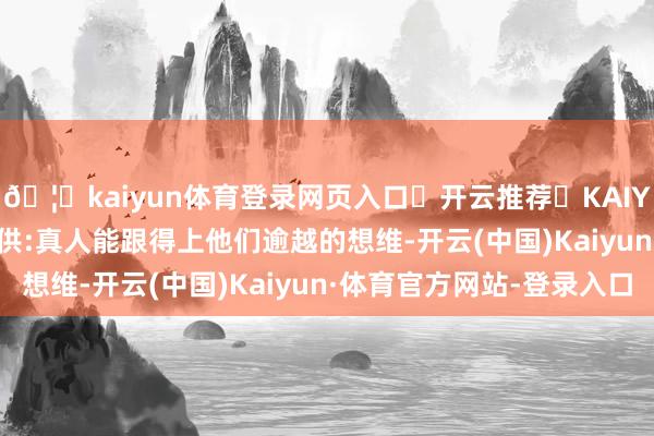 🦄kaiyun体育登录网页入口✅开云推荐✅KAIYUN SPORTS为您提供:真人能跟得上他们逾越的想维-开云(中国)Kaiyun·体育官方网站-登录入口