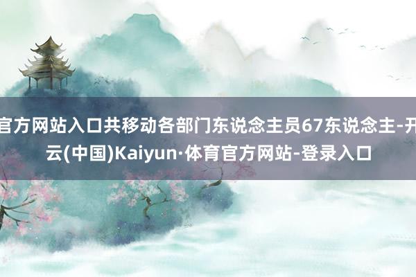 官方网站入口共移动各部门东说念主员67东说念主-开云(中国)Kaiyun·体育官方网站-登录入口