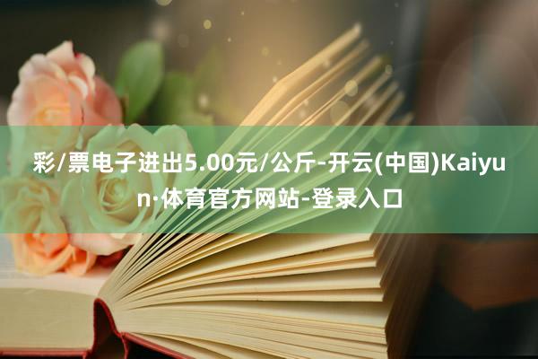 彩/票电子进出5.00元/公斤-开云(中国)Kaiyun·体育官方网站-登录入口