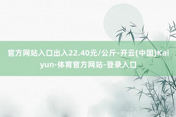 官方网站入口出入22.40元/公斤-开云(中国)Kaiyun·体育官方网站-登录入口