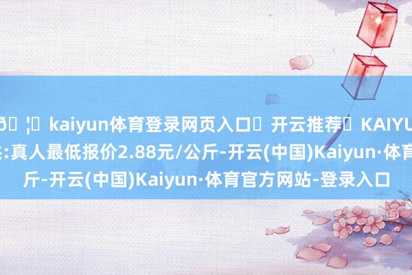 🦄kaiyun体育登录网页入口✅开云推荐✅KAIYUN SPORTS为您提供:真人最低报价2.88元/公斤-开云(中国)Kaiyun·体育官方网站-登录入口
