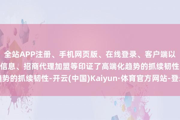 全站APP注册、手机网页版、在线登录、客户端以及发布平台优惠活动信息、招商代理加盟等印证了高端化趋势的抓续韧性-开云(中国)Kaiyun·体育官方网站-登录入口