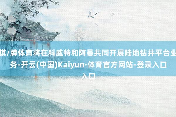 棋/牌体育将在科威特和阿曼共同开展陆地钻井平台业务-开云(中国)Kaiyun·体育官方网站-登录入口