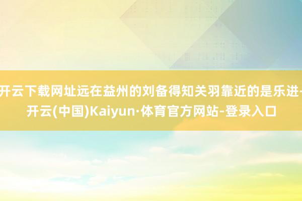 开云下载网址远在益州的刘备得知关羽靠近的是乐进-开云(中国)Kaiyun·体育官方网站-登录入口