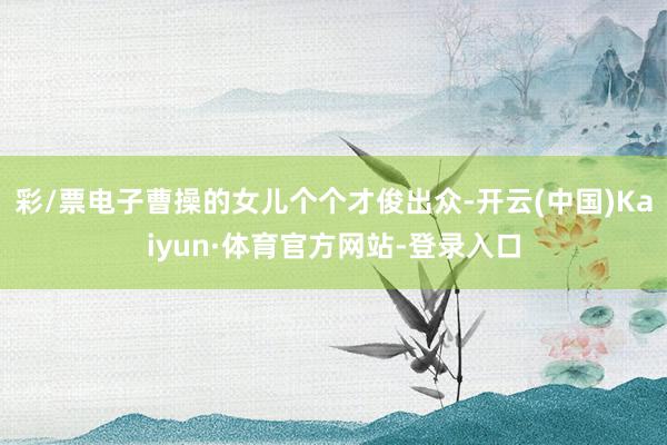 彩/票电子曹操的女儿个个才俊出众-开云(中国)Kaiyun·体育官方网站-登录入口