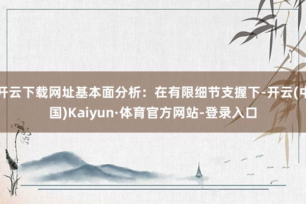 开云下载网址基本面分析：在有限细节支握下-开云(中国)Kaiyun·体育官方网站-登录入口