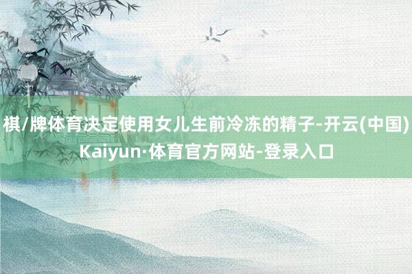 棋/牌体育决定使用女儿生前冷冻的精子-开云(中国)Kaiyun·体育官方网站-登录入口