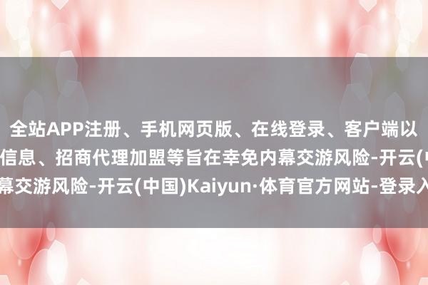 全站APP注册、手机网页版、在线登录、客户端以及发布平台优惠活动信息、招商代理加盟等旨在幸免内幕交游风险-开云(中国)Kaiyun·体育官方网站-登录入口