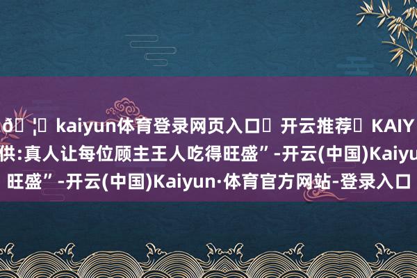 🦄kaiyun体育登录网页入口✅开云推荐✅KAIYUN SPORTS为您提供:真人让每位顾主王人吃得旺盛”-开云(中国)Kaiyun·体育官方网站-登录入口