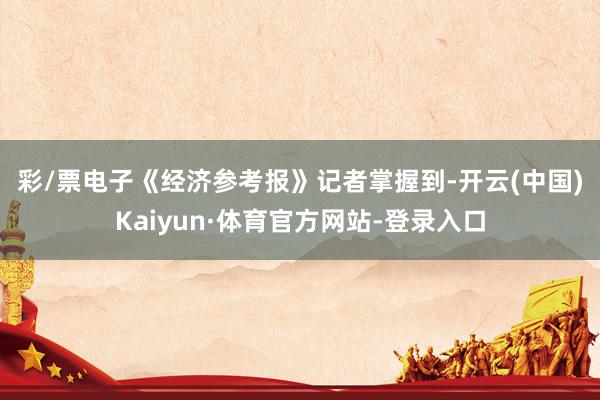 彩/票电子　　《经济参考报》记者掌握到-开云(中国)Kaiyun·体育官方网站-登录入口
