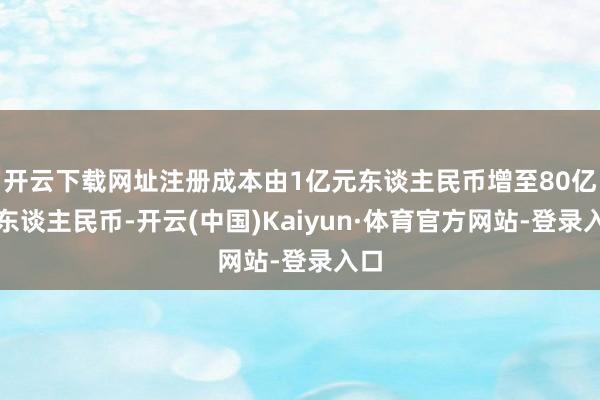 开云下载网址注册成本由1亿元东谈主民币增至80亿元东谈主民币-开云(中国)Kaiyun·体育官方网站-登录入口
