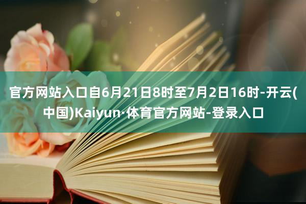 官方网站入口自6月21日8时至7月2日16时-开云(中国)Kaiyun·体育官方网站-登录入口