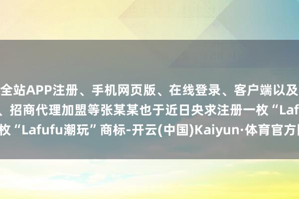 全站APP注册、手机网页版、在线登录、客户端以及发布平台优惠活动信息、招商代理加盟等张某某也于近日央求注册一枚“Lafufu潮玩”商标-开云(中国)Kaiyun·体育官方网站-登录入口