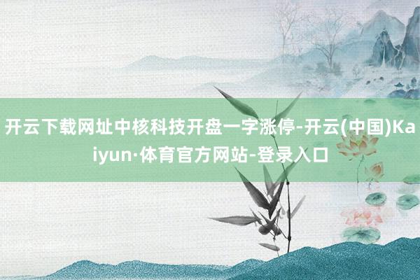 开云下载网址中核科技开盘一字涨停-开云(中国)Kaiyun·体育官方网站-登录入口
