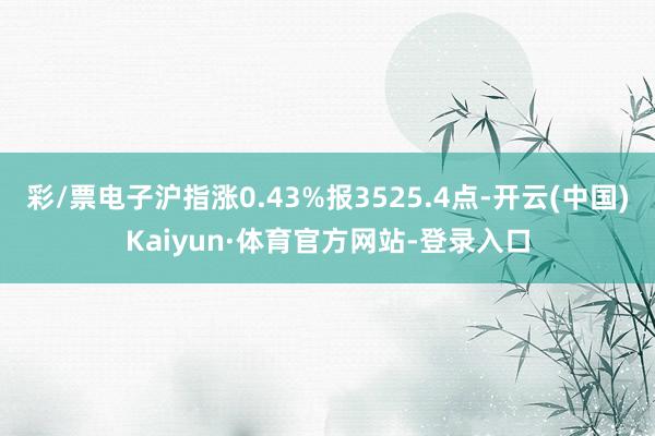 彩/票电子沪指涨0.43%报3525.4点-开云(中国)Kaiyun·体育官方网站-登录入口
