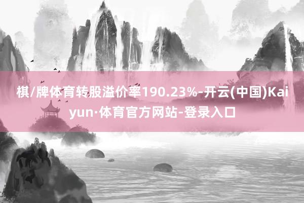 棋/牌体育转股溢价率190.23%-开云(中国)Kaiyun·体育官方网站-登录入口