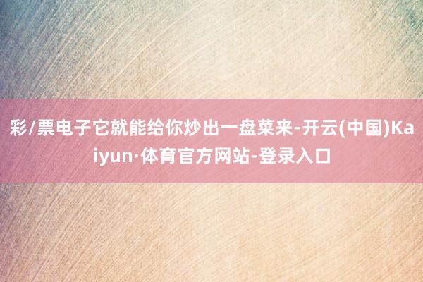 彩/票电子它就能给你炒出一盘菜来-开云(中国)Kaiyun·体育官方网站-登录入口