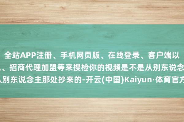 全站APP注册、手机网页版、在线登录、客户端以及发布平台优惠活动信息、招商代理加盟等来搜检你的视频是不是从别东说念主那处抄来的-开云(中国)Kaiyun·体育官方网站-登录入口